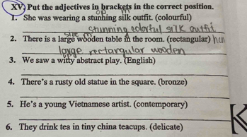 XV) Put the adjectives in brackets in the correct position. 
1. She was wearing a stunhing silk outfit. (colourful) 
_ 
__ 
_ 
2. There is a large wooden table in the room. (rectangular) 
__ 
3. We saw a witty abstract play. (English) 
_ 
4. There’s a rusty old statue in the square. (bronze) 
_ 
5. He’s a young Vietnamese artist. (contemporary) 
_ 
6. They drink tea in tiny china teacups. (delicate)