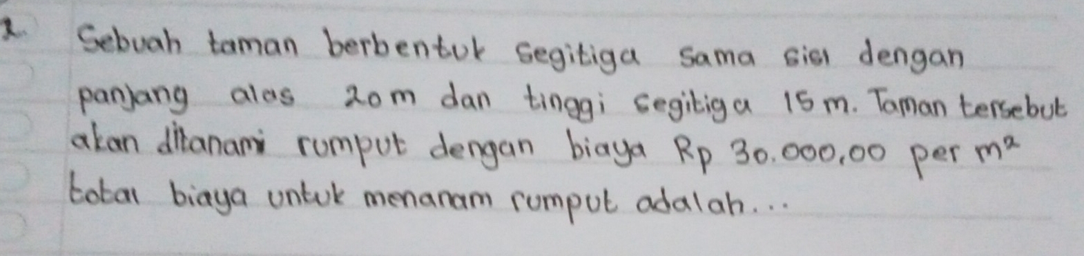 Sebuah taman berbentok segitiga sama sis dengan 
panjang alos 2om dan tinggi segiliga 1Sm. Taman tersebut 
akan dianani rumput dengan biaya Rp 30, 000, 00 per m^2
total biaya untok menanam rumpul adalah. . .