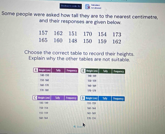 Calculator 
Dookwors code. 6. not allowed 
Some people were asked how tall they are to the nearest centimetre, 
and their responses are given below.
157 162 151 170 154 173
165 160 148 150 159 162
Choose the correct table to record their heights. 
Explain why the other tables are not suitable. 
C Height (cm) Tally Frequency D Height (cm) Tally Frequency
145 - 149 155 - 159
150 - 154 160 - 164
155 - 159 165 - 169
160 · 164 170 - 174
Q Zooen