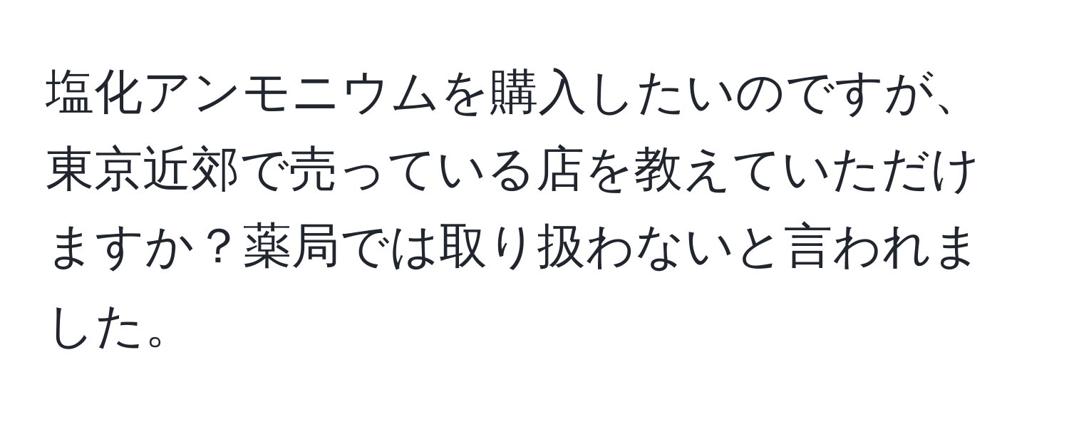 塩化アンモニウムを購入したいのですが、東京近郊で売っている店を教えていただけますか？薬局では取り扱わないと言われました。