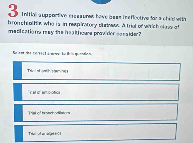 Initial supportive measures have been ineffective for a child with
bronchiolitis who is in respiratory distress. A trial of which class of
medications may the healthcare provider consider?
Select the correct answer to this question.
Trial of antihistamines
Trial of antibiotics
Trial of bronchodilators
Trial of analgesics