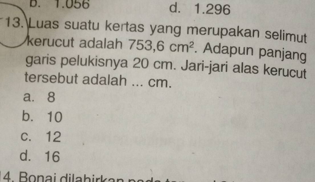 B. 1.056 d. 1.296
13. Luas suatu kertas yang merupakan selimut
kerucut adalah 753,6cm^2. Adapun panjang
garis pelukisnya 20 cm. Jari-jari alas kerucut
tersebut adalah ... cm.
a. 8
b. 10
c. 12
d. 16
4. Bonai dilabirkan