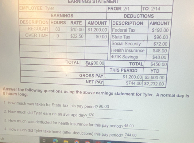 EARNINGS STATEMENT 
An is 
8 h 
_ 
1. How much was taken for State Tax this pay period? 96.00
_ 
2. How much did Tyler earn on an average day? 120
3. How much was deducted for health Insurance for this pay period? 48.00
_ 
4. How much did Tyler take home (after deductions) this pay period? 744.00
ch