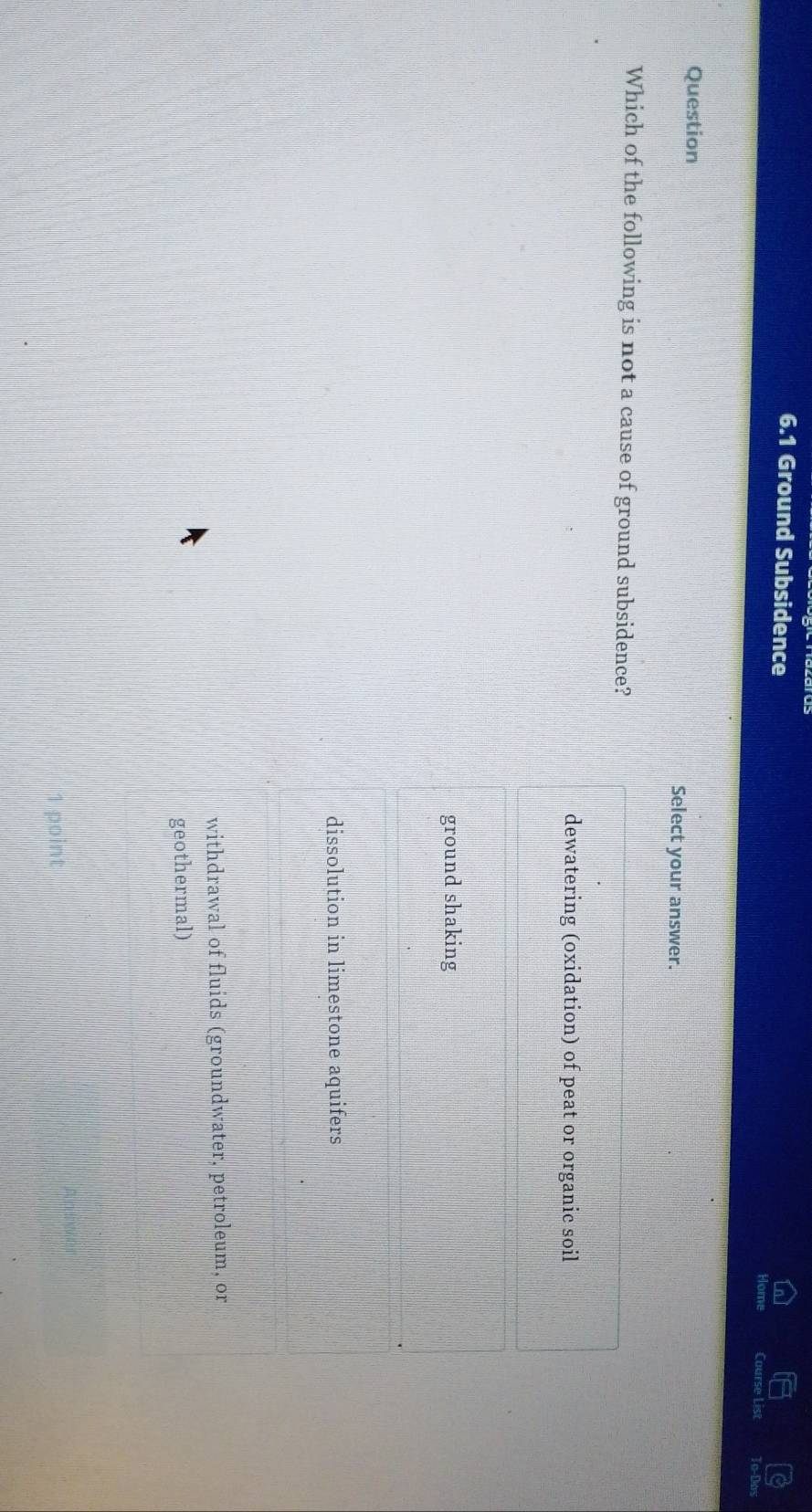 6.1 Ground Subsidence
Course List
Question Select your answer.
Which of the following is not a cause of ground subsidence?
dewatering (oxidation) of peat or organic soil
ground shaking
dissolution in limestone aquifers
withdrawal of fluids (groundwater, petroleum, or
geothermal)
point