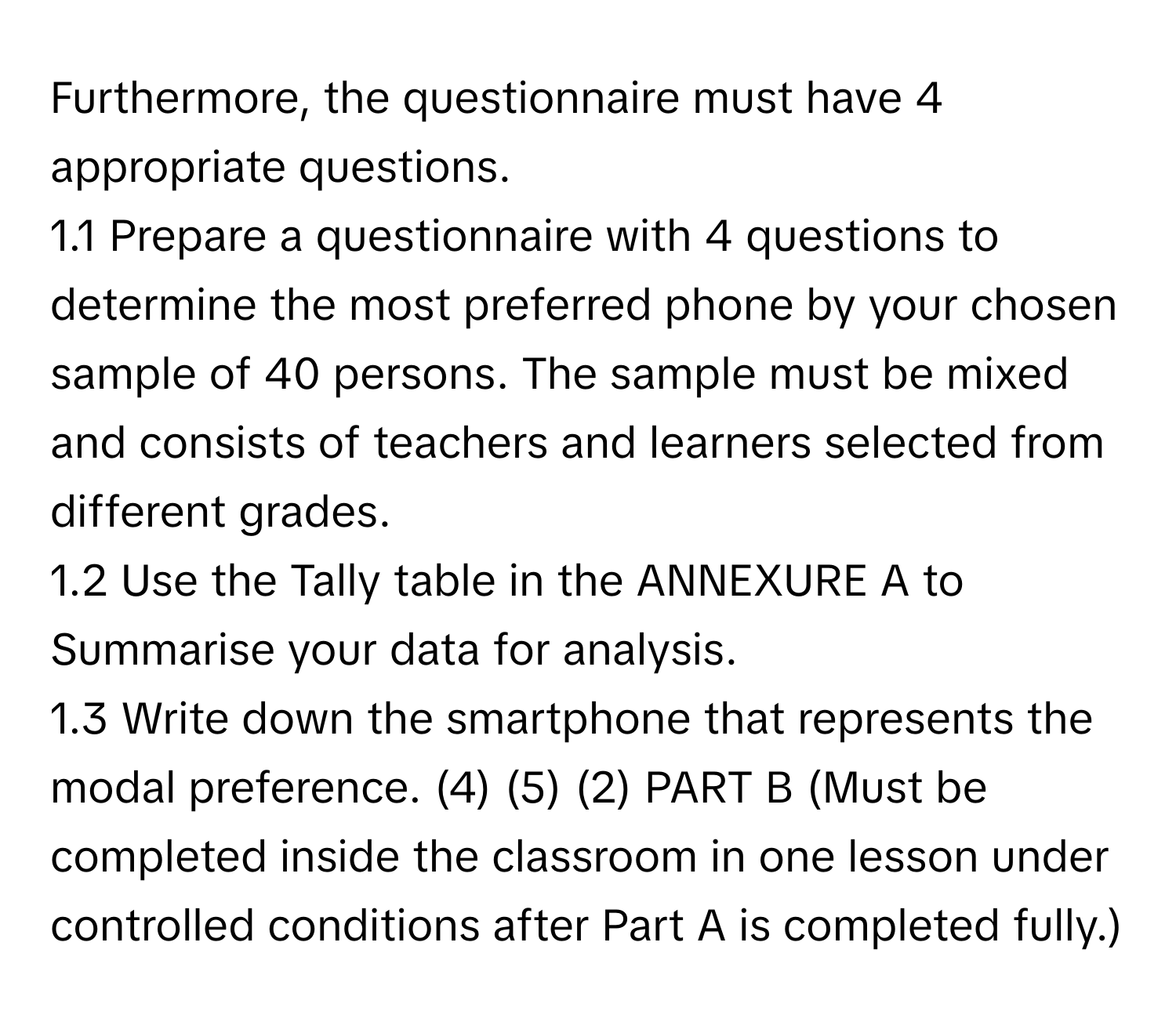 Furthermore, the questionnaire must have 4 appropriate questions. 
1.1 Prepare a questionnaire with 4 questions to determine the most preferred phone by your chosen sample of 40 persons. The sample must be mixed and consists of teachers and learners selected from different grades. 
1.2 Use the Tally table in the ANNEXURE A to Summarise your data for analysis. 
1.3 Write down the smartphone that represents the modal preference. (4) (5) (2) PART B (Must be completed inside the classroom in one lesson under controlled conditions after Part A is completed fully.)