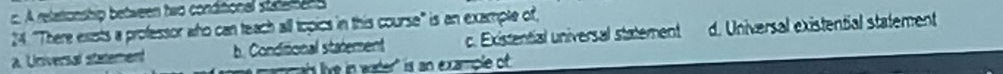 A relationship between two conditional statee 
24 "There exists a professor who can teach all topics in this course" is an example of,
a. Universal statement b. Conditional statement c. Existential universal statement d. Universal existential statement
mmais live in wader is an example of