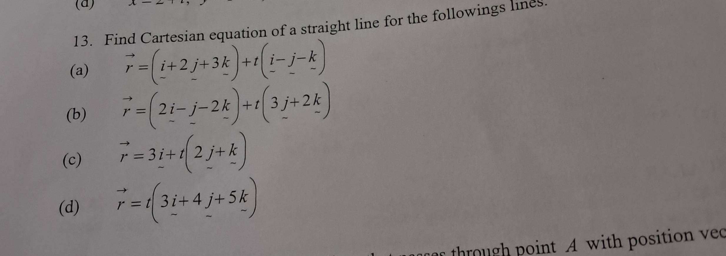 Find Cartesian equation of a straight line for the followings lines. 
(a)
vector r=(_ i+2_ j+3k)+t(_ i-_ j-_ k)
(b)
vector r=(2_ i-_ j-2_ k)+t(3_ j+2_ k)
(c) vector r=3_ i+t(2_ j+k)
(d) vector r=t(3i+4j+5k)
through point A with position ved