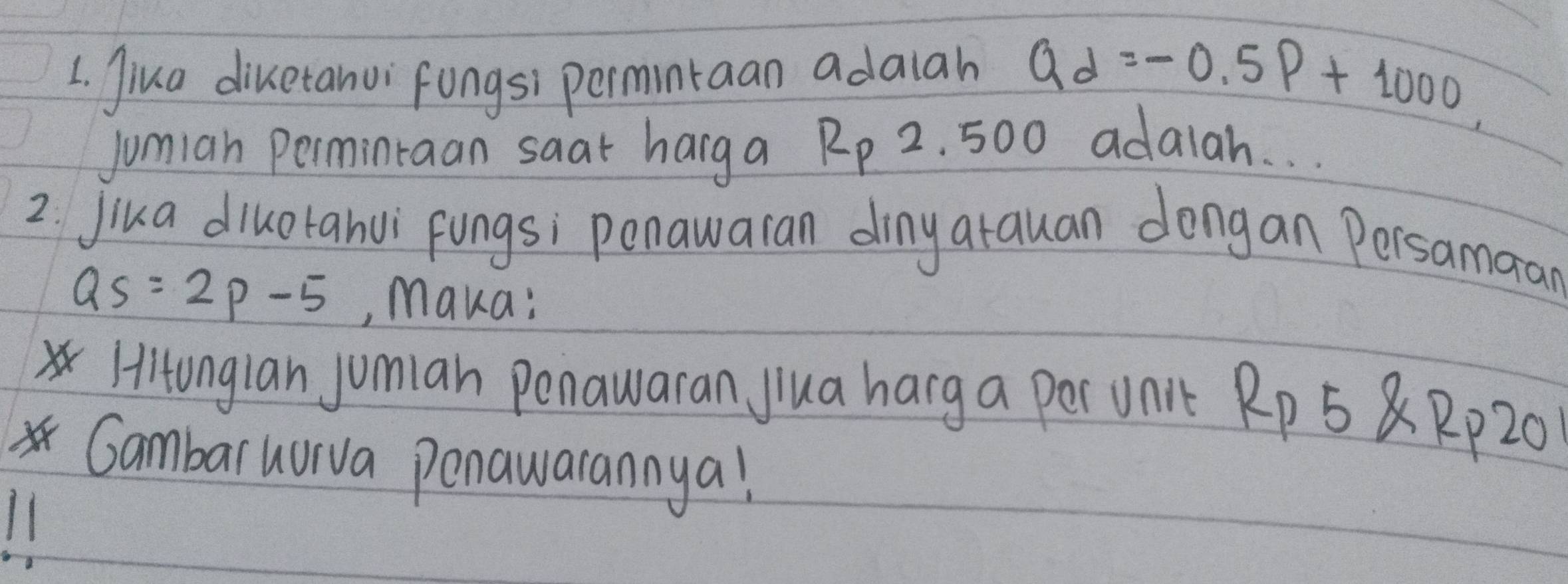 Jiua diketanvi fungsi permintaan adaiah Qd=-0.5P+1000, 
jumian Permintaan saat harg a R_P 2. 500 adalah. . . 
2 jika diluotanvi fungs; penawaran dinyarauan dongan Persamaan
Qs=2p-5 ,, Maka: 
Hitonglan jomian penawaran Jlua harg a per Unit Rp 5 8 Rp20 
Gambaruurva penawarannya!