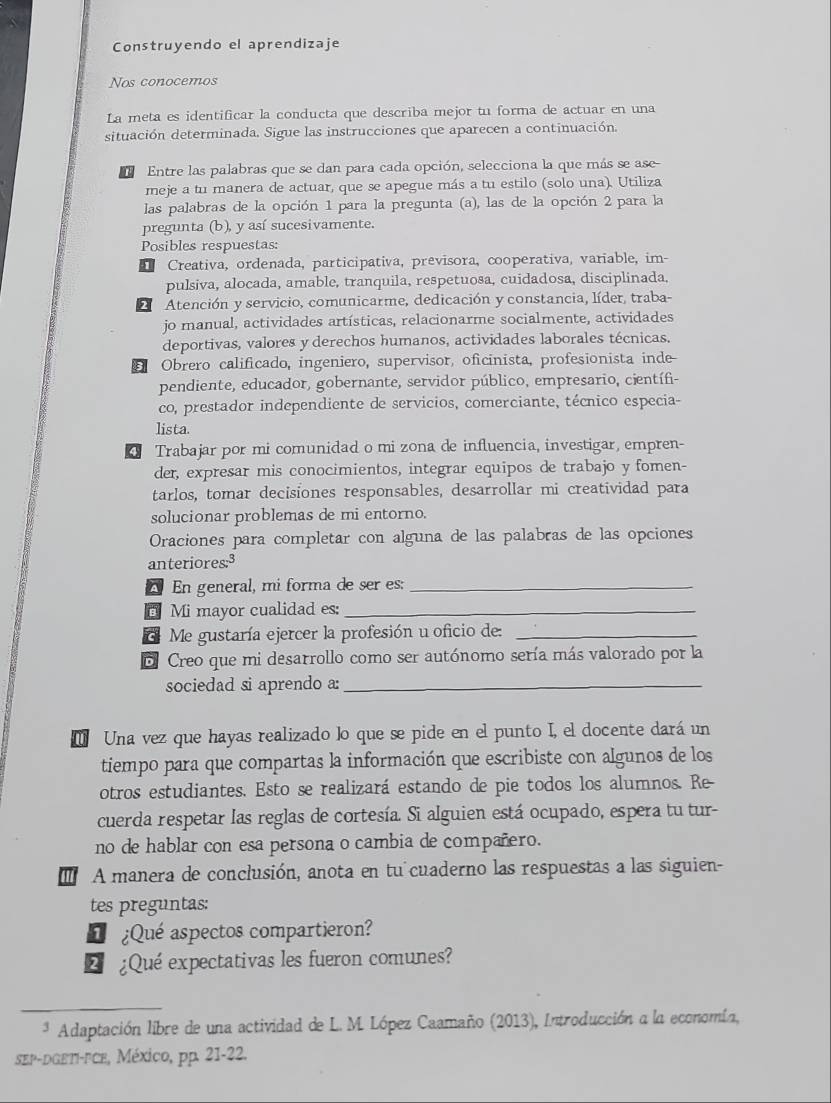 Construyendo el aprendizaje
Nos conocemos
La meta es identificar la conducta que describa mejor tu forma de actuar en una
situación determinada. Sigue las instrucciones que aparecen a continuación
Entre las palabras que se dan para cada opción, selecciona la que más se ase
meje a tu manera de actuar, que se apegue más a tu estilo (solo una). Utiliza
las palabras de la opción 1 para la pregunta (a), las de la opción 2 para la
pregunta (b), y así sucesivamente.
Posibles respuestas:
Creativa, ordenada, participativa, previsora, cooperativa, variable, im-
pulsiva, alocada, amable, tranquila, respetuosa, cuidadosa, disciplinada,
2 Atención y servicio, comunicarme, dedicación y constancia, líder, traba-
jo manual, actividades artísticas, relacionarme socialmente, actividades
deportivas, valores y derechos humanos, actividades laborales técnicas,
B Obrero calificado, ingeniero, supervisor, oficinista, profesionista inde-
pendiente, educador, gobernante, servidor público, empresario, científi-
co, prestador independiente de servicios, comerciante, técnico especia-
lista.
Trabajar por mi comunidad o mi zona de influencia, investigar, empren-
der, expresar mis conocimientos, integrar equipos de trabajo y fomen-
tarlos, tomar decisiones responsables, desarrollar mi creatividad para
solucionar problemas de mi entorno.
Oraciones para completar con alguna de las palabras de las opciones
anteriores:3
A En general, mi forma de ser es:_
Mi mayor cualidad es:_
d Me gustaría ejercer la profesión u oficio de:_
E Creo que mi desarrollo como ser autónomo sería más valorado por la
sociedad si aprendo a:_
Una vez que hayas realizado lo que se pide en el punto I, el docente dará un
tiempo para que compartas la información que escribiste con algunos de los
otros estudiantes. Esto se realizará estando de pie todos los alumnos. Re
cuerda respetar las reglas de cortesía. Si alguien está ocupado, espera tu tur-
no de hablar con esa persona o cambia de compañero.
'  A manera de conclusión, anota en tu cuaderno las respuestas a las siguien-
tes preguntas:
1 ¿Qué aspectos compartieron?
L  ¿Qué expectativas les fueron comunes?
* Adaptación libre de una actividad de L. M. López Caamaño (2013), Introducción a la economía,
SEP-DGETI-FCE, México, pp. 21-22.