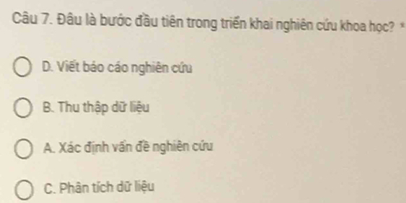 Đâu là bước đầu tiên trong triển khai nghiên cứu khoa học? *
D. Viết báo cáo nghiên cứu
B. Thu thập dữ liệu
A. Xác định vấn đề nghiên cứu
C. Phân tích dữ liệu