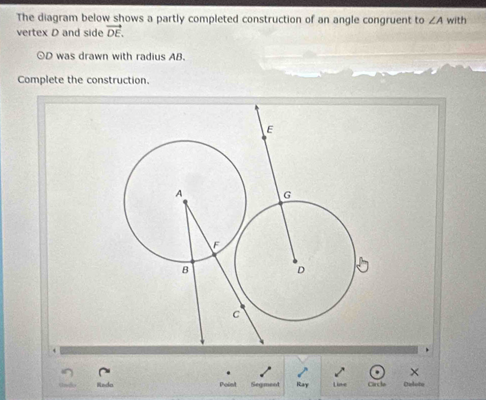 The diagram below shows a partly completed construction of an angle congruent to ∠ A with 
vertex D and side vector DE.
odot D was drawn with radius AB. 
Complete the construction. 
Rado Point Segment Ray Line Circle Delote