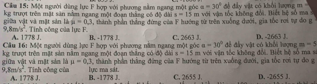 Một người dùng lực F hợp với phương nằm ngang một góc alpha =30° đề đầy vật có khối lượng m=
kg trượt trên mặt sàn nằm ngang một đoạn thẳng có độ dài s=15m với vận tốc không đổi. Biết hệ số ma s
giữa vật và mặt sàn là mu =0,3 , thành phần thẳng đứng của F hướng từ trên xuống dưới, gia tốc rơi tự do g
9, 8m/s^2. Tính công của lực F.
A. 1778 J. B. -1778 J. C. 2663 J. D. -2663 J.
Câu 16: Một người dùng lực F hợp với phương nằm ngang một góc alpha =30° để đẩy vật có khối lượng m=5
kg trượt trên mặt sàn nằm ngang một đoạn thắng có độ dài s=15m với vận tốc không đổi. Biết hệ số ma sa
giữa vật và mặt sàn là mu =0,3 , thành phần thẳng đứng của F hướng từ trên xuống dưới, gia tốc rơi tự do g
9, 8m/s^2. Tính công của lực ma sát.
A. 1778 J. B. -1778 J. C. 2655 J. D. -2655 J.