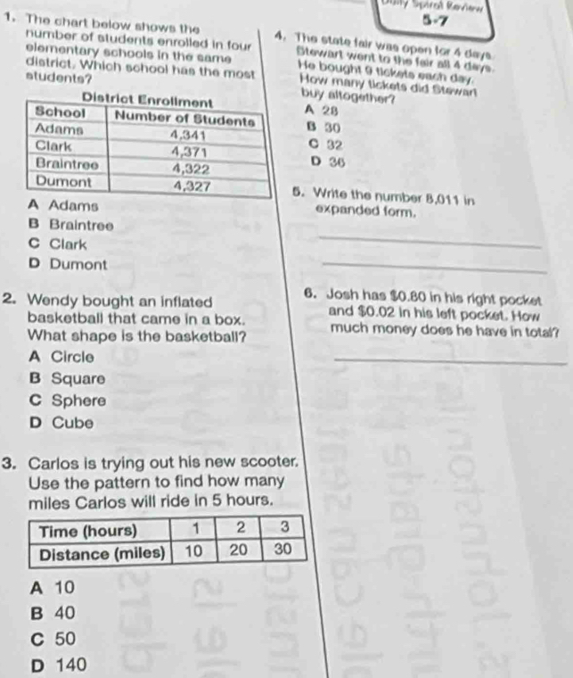 Jy Spiral Kevienw 
5-7
1. The chart below shows the 4. The state fair was open for 4 days
number of students enrolled in four Stewart went to the fair all 4 days.
elementary schools in the same He bought 9 tickets each day.
district. Which school has the most How many tickets did Stewar
students? buy altogether?
A 2B
B 30
C 32
D 36
5. Write the number 8,011 in
dams expanded form.
B Braintree
C Clark
_
D Dumont
_
2. Wendy bought an inflated 6. Josh has $0.80 in his right pocket
basketball that came in a box. and $0.02 in his left pocket. How
What shape is the basketball? much money does he have in total?
A Circle
_
B Square
C Sphere
D Cube
3. Carlos is trying out his new scooter.
Use the pattern to find how many
miles Carlos will ride in 5 hours.
A 10
B 40
C 50
D 140