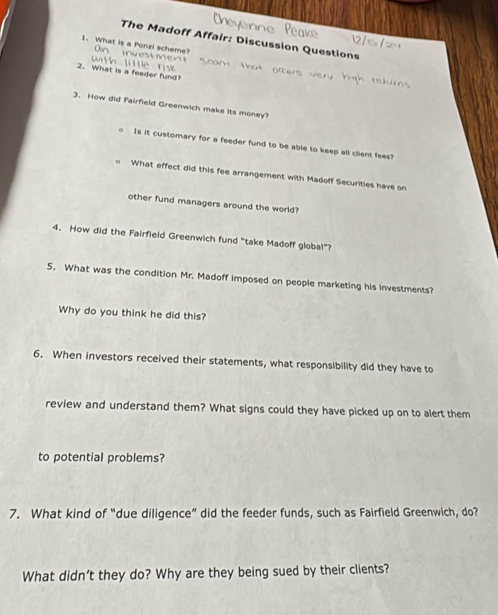 The Madoff Affair: Discussion Questions 
1. What is a Ponzi scheme? 
2. What is a feeder fund? 
3、 How did Fairfield Greenwich make its money? 
Is it customary for a feeder fund to be able to keep all client fees? 
What effect did this fee arrangement with Madoff Securities have on 
other fund managers around the world? 
4. How did the Fairfield Greenwich fund “take Madoff global”? 
5. What was the condition Mr. Madoff imposed on people marketing his investments? 
Why do you think he did this? 
6. When investors received their statements, what responsibility did they have to 
review and understand them? What signs could they have picked up on to alert them 
to potential problems? 
7. What kind of “due diligence” did the feeder funds, such as Fairfield Greenwich, do? 
What didn’t they do? Why are they being sued by their clients?