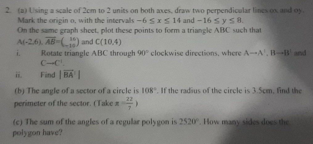 Using a scale of 2cm to 2 units on both axes, draw two perpendicular lines ox and oy. 
Mark the origin o, with the intervals -6≤ x≤ 14 and -16≤ y≤ 8. 
On the same graph sheet, plot these points to form a triangle ABC such that
A(-2,6), 6=beginpmatrix 16 -10endpmatrix and C(10,4)
i. Rotate triangle ABC through 90° clockwise directions. where Ato A^1. Bto B^1 and
Cto C^1. 
ii. = Find |vector BA|
(b) The angle of a sector of a circle is 108°. If the radius of the circle is 3.5cm, find the 
perimeter of the sector. (Take π = 22/7 )
(c) The sum of the angles of a regular polygon is 2520°. How many sides does the 
polygon have?