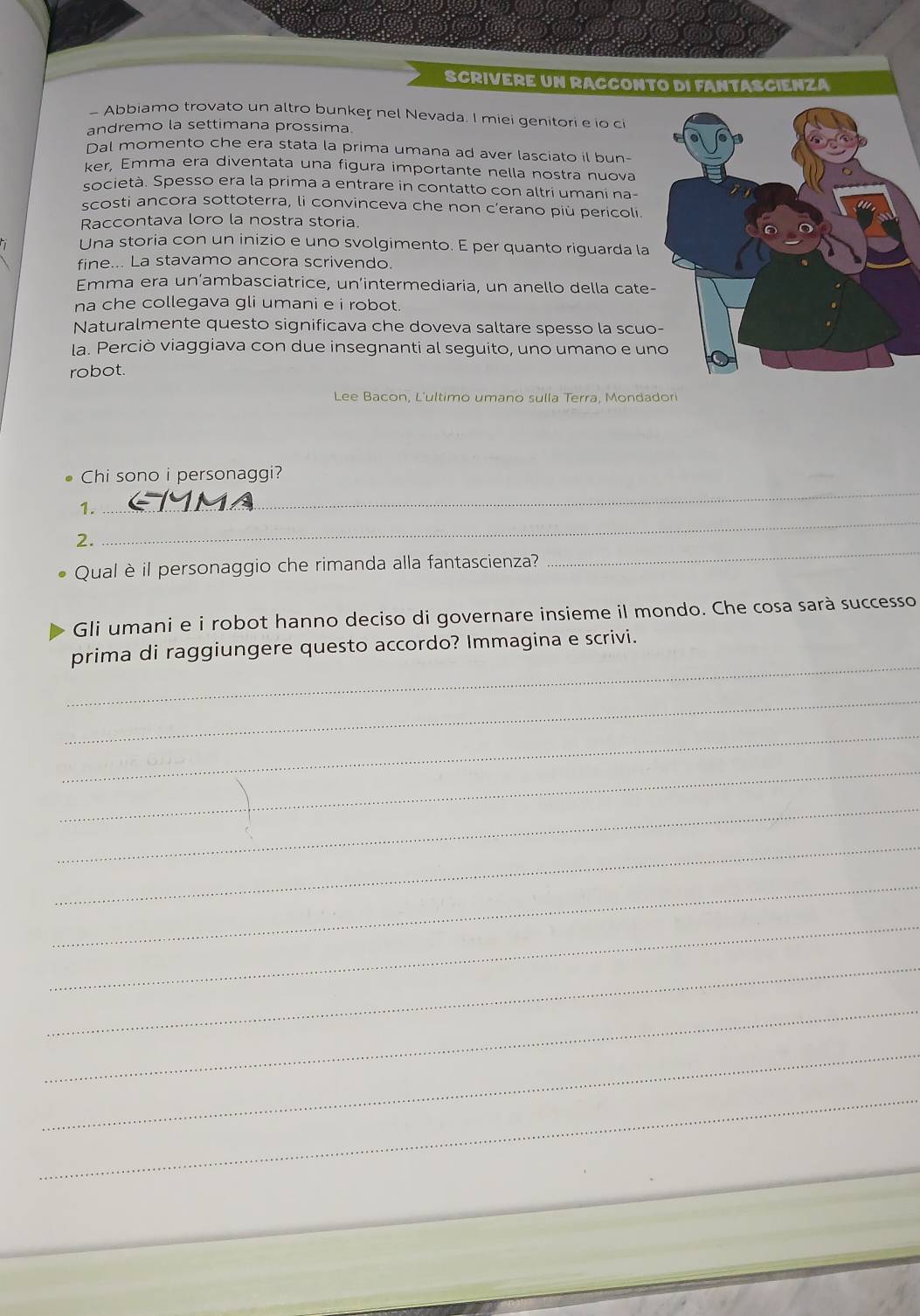 SCRIVERE UN RACCONTO DI FANTASCIENZA 
- Abbiamo trovato un altro bunker nel Nevada. I miei genitori e io c 
andremo la settimana prossima 
Dal momento che era stata la prima umana ad aver lasciato il bun- 
ker, Emma era diventata una figura importante nella nostra nuova 
società. Spesso era la prima a entrare in contatto con altri umani na- 
scosti ancora sottoterra, li convinceva che non c’erano più pericoli. 
Raccontava loro la nostra storia. 
Una storia con un inizio e uno svolgimento. E per quanto riguarda la 
fine... La stavamo ancora scrivendo. 
Emma era un’ambasciatrice, un’intermediaria, un anello della cate- 
na che collegava gli umani e i robot. 
Naturalmente questo significava che doveva saltare spesso la scuo 
la. Perciò viaggiava con due insegnanti al seguito, uno umano e un 
robot. 
Lee Bacon, L'ultimo umano sulla Terra, Mondadori 
. Chi sono i personaggi? 
_ 
1. 
_ 
2. 
Qual è il personaggio che rimanda alla fantascienza? 
_ 
Gli umani e i robot hanno deciso di governare insieme il mondo. Che cosa sarà successo 
_ 
prima di raggiungere questo accordo? Immagina e scrivi. 
_ 
_ 
_ 
_ 
_ 
_ 
_ 
_ 
_ 
_ 
_