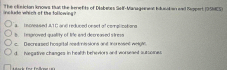 The clinician knows that the benefits of Diabetes Self-Management Education and Support (DSMES)
include which of the following?
a. Increased A1C and reduced onset of complications
b. Improved quality of life and decreased stress
c. Decreased hospital readmissions and increased weight.
d. Negative changes in health behaviors and worsened outcomes
Mark for follow up