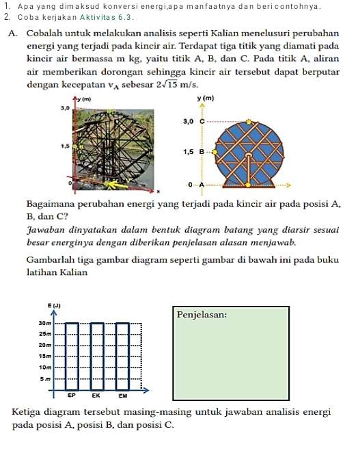 Apa yang dimaksud konversi energi,apa manfaatnya dan beri contohnya. 
2. Coba kerjakan Aktivitas 6. 3. 
A. Cobalah untuk melakukan analisis seperti Kalian menelusuri perubahan 
energi yang terjadi pada kincir air. Terdapat tiga titik yang diamati pada 
kincir air bermassa m kg, yaitu titik A, B, dan C. Pada titik A, aliran 
air memberikan dorongan sehingga kincir air tersebut dapat berputar 
dengan kecepatan v_A sebesar 2sqrt(15)m/s. 
Bagaimana perubahan energi yang terjadi pada kincir air pada posisi A,
B, dan C? 
Jawaban dinyatakan dalam bentuk diagram batang yang diarsir sesuai 
besar energinya dengan diberikan penjelasan alasan menjawab. 
Gambarlah tiga gambar diagram seperti gambar di bawah ini pada buku 
latihan Kalian 
E(J) 
Penjelasan:
30m
25m
20m
15m
10m
: 
EP EK EM 
Ketiga diagram tersebut masing-masing untuk jawaban analisis energi 
pada posisi A, posisi B, dan posisi C.