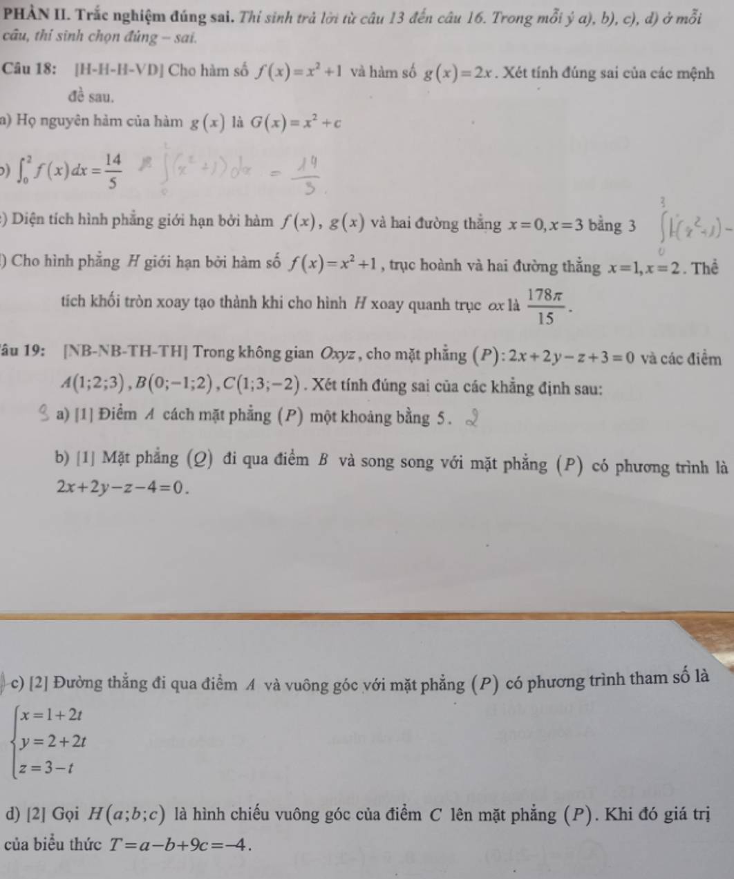 PHẢN II. Trắc nghiệm đúng sai. Thỉ sinh trả lời từ câu 13 đến câu 16. Trong mỗi ý a), b), c), d) ở ở _ 5
câu, thi sinh chọn đúng - sai.
Câu 18: [H-H-H-VD] Cho hàm số f(x)=x^2+1 và hàm số g(x)=2x. Xét tính đúng sai của các mệnh
đề sau.
a) Họ nguyên hàm của hàm g(x) là G(x)=x^2+c
∈t _0^(2f(x)dx=frac 14)5
:) Diện tích hình phẳng giới hạn bởi hàm f(x),g(x) và hai đường thắng x=0,x=3 bằng 3
() Cho hình phẳng H giới hạn bởi hàm số f(x)=x^2+1 , trục hoành và hai đường thắng x=1,x=2. Thể
tích khối tròn xoay tạo thành khi cho hình H xoay quanh trục ox là  178π /15 .
1âu 19: [NB-NB-TH-TH] Trong không gian Oxyz , cho mặt phẳng (P): 2x+2y-z+3=0 và các điểm
A(1;2;3),B(0;-1;2),C(1;3;-2). Xét tính đúng sai của các khẳng định sau:
a) [1] Điểm A cách mặt phẳng (P) một khoảng bằng 5.
b) [1] Mặt phẳng (Q) đi qua điểm B và song song với mặt phẳng (P) có phương trình là
2x+2y-z-4=0.
c) [2] Đường thẳng đi qua điểm A và vuông góc với mặt phẳng (P) có phương trình tham số là
beginarrayl x=1+2t y=2+2t z=3-tendarray.
d) [2] Gọi H(a;b;c) là hình chiếu vuông góc của điểm C lên mặt phẳng (P). Khi đó giá trị
của biểu thức T=a-b+9c=-4.