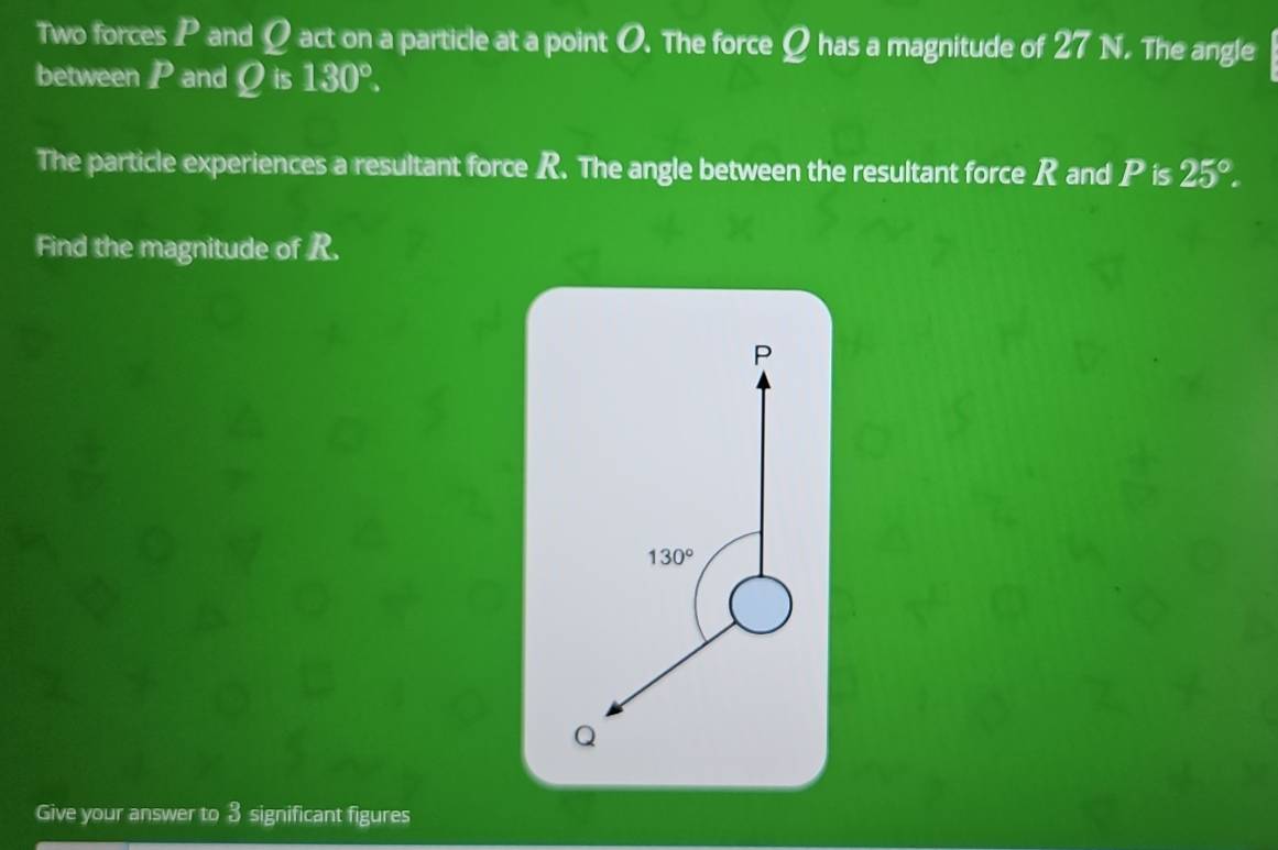 Two forces P and Ω act on a particle at a point O. The force Q has a magnitude of 27 1. The angle
between P and Q is 130°.
The particle experiences a resultant force R. The angle between the resultant force R and P is 25°.
Find the magnitude of R.
Give your answer to 3 significant figures