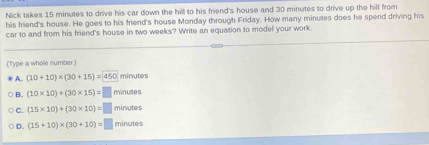 Nick takes 15 minutes to drive his car down the hill to his friend's house and 30 minutes to drive up the hill from
his friend's house. He goes to his friend's house Monday through Friday. How many minutes does he spend driving his
car to and from his friend's house in two weeks? Write an equation to model your work.
(Type a whole number.)
A. (10+10)* (30+15)=450 minutes
B. (10* 10)+(30* 15)=□ minutes
C. (15* 10)+(30* 10)=□ minutes
D. (15+10)* (30+10)=□ minutes