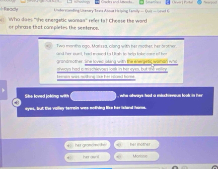 YOCLODnUENZH schoology Gradles and Attenda.. SmartPass Clever | Portal Nearpod
1-Ready Understanding Literary Texts About Helping Family — Quiz — Level G
Who does “the energetic woman” refer to? Choose the word
or phrase that completes the sentence.
⑥ Two months ago, Marissa, along with her mother, her brother,
and her aunt, had moved to Utah to help take care of her
grandmother. She loved joking with the energetic woman who
always had a mischievous look in her eyes, but the valley
terrain was nothing like her island home.
She loved joking with , who always had a mischievous look in her
-(
eyes, but the valley terrain was nothing like her island home.
her grandmother her mother
her aunt Marissa