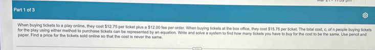 When buying tickets to a play online, they cost $12.75 per ticket plus a $12.00 fee per order. When buying tickets at the box office, they cost $15.75 per ticket. The total cost, c, of n people buying tickets 
for the play using either method to purchase tickets can be represented by an equation. Write and solve a system to find how many tickets you have to buy for the cost to be the same. Use pencil and 
paper. Find a price for the tickets sold online so that the cost is never the same.