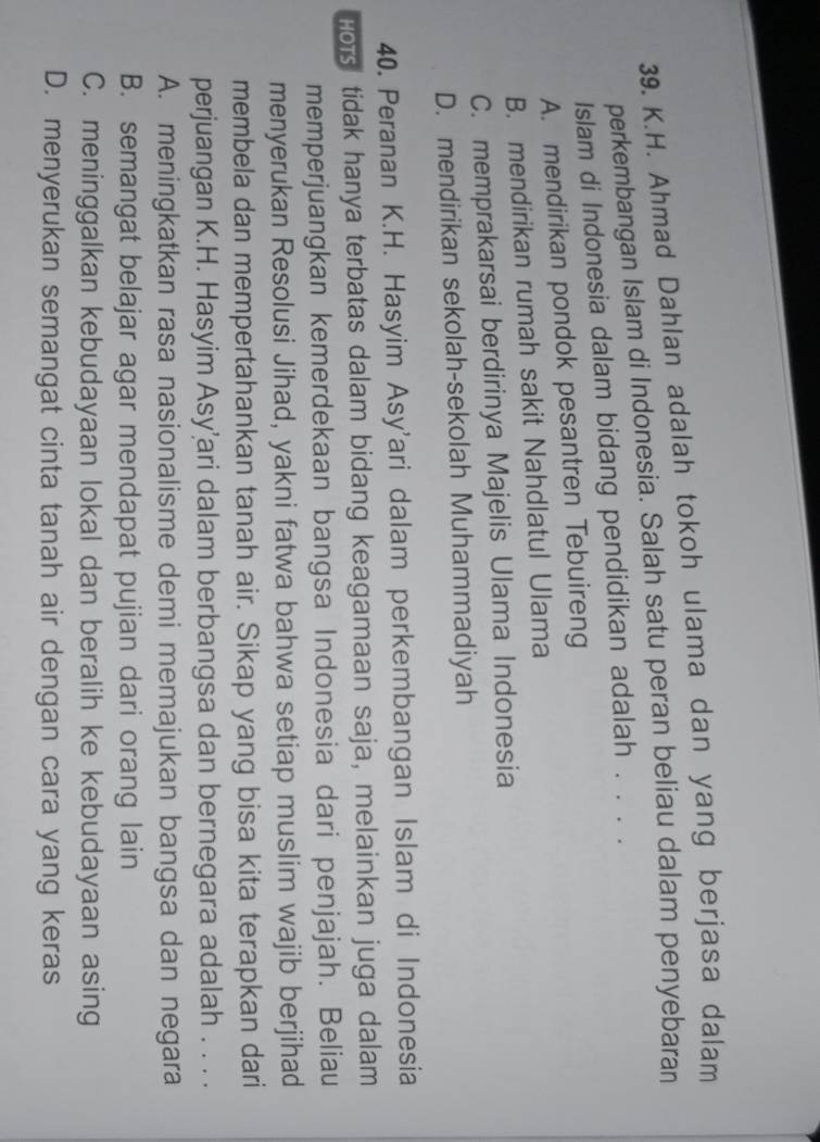Ahmad Dahlan adalah tokoh ulama dan yang berjasa dalam
perkembangan Islam di Indonesia. Salah satu peran beliau dalam penyebaran
Islam di Indonesia dalam bidang pendidikan adalah . . . .
A. mendirikan pondok pesantren Tebuireng
B. mendirikan rumah sakit Nahdlatul Ulama
C. memprakarsai berdirinya Majelis Ulama Indonesia
D. mendirikan sekolah-sekolah Muhammadiyah
40. Peranan K.H. Hasyim Asy'ari dalam perkembangan Islam di Indonesia
Hors tidak hanya terbatas dalam bidang keagamaan saja, melainkan juga dalam
memperjuangkan kemerdekaan bangsa Indonesia dari penjajah. Beliau
menyerukan Resolusi Jihad, yakni fatwa bahwa setiap muslim wajib berjihad
membela dan mempertahankan tanah air. Sikap yang bisa kita terapkan dari
perjuangan K.H. Hasyim Asy’ari dalam berbangsa dan bernegara adalah . . . .
A. meningkatkan rasa nasionalisme demi memajukan bangsa dan negara
B. semangat belajar agar mendapat pujian dari orang lain
C. meninggalkan kebudayaan lokal dan beralih ke kebudayaan asing
D. menyerukan semangat cinta tanah air dengan cara yang keras