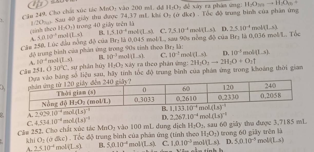 Cho chất xúc tác MnO_2 vào 200 mL dd H_2O_2 để xảy ra phản ứng: H_2O_2(l)to H_2O_(l) +
2. 1/2O_2(g) ). Sau 40 giây thu được 74,37 mL khí O_2 (ở dkc) . Tốc độ trung bình của phản ứng
(tính theo H_2O_2) trong 40 giây trên là
A. 5.0.10^(-5) m ol/(L.S). B. 1,5.10^(-4)mol/(L.s). C. 7,5.10^(-1)mol/(L.s) D. 2,5.10^(-4)mol/(L.s).
Câu 250. Lúc đầu nồng độ của Br_2 là 0,045 mol/L, sau 90s nồng độ của Br_2 là 0,036 mol/L. Tốc
độ trung bình của phản ứng trong 90s tính theo Br_2 là:
A. 10^(-4) mc V(L.S). B. 10^(-3)mol/(L.S). C. 10^(-2)mol/(L.s). D. 10^(-5)mol/(L.S).
Câu 251. Ở 30°C , sự phân hủy H_2O_2 xảy ra theo phản ứng: 2H_2O_2to 2H_2O+O_2uparrow
vào bảng số liệu sau, hãy tính tốc độ trung bình của phản ứng trong khoảng thời gian
O_3
g. A. 2,929.10^(-4)mol.(1.s)^-1
C. 4,534.10^(-4)mol.(1.s)^-1
D. 2,267.10^(-4)mol.(1.s)^-1
Câu 252. Cho chất xúc tác MnO_2 vào 100 mL dung dịch H_2O_2 , sau 60 giây thu được 3,7185 mL
khí O_2 (ở đkc) . Tốc độ trung bình của phản ứng (tính theo H_2O_2) trong 60 giây trên là
A. 2.5.10^(-4) m _01/(L.s). B. 5,0.10^(-4)mol/(L.s) C. 1,0.10^(-3) m ol/(L.s). D. 5,0.10^(-5)mol/(L.s)
tầu tính h