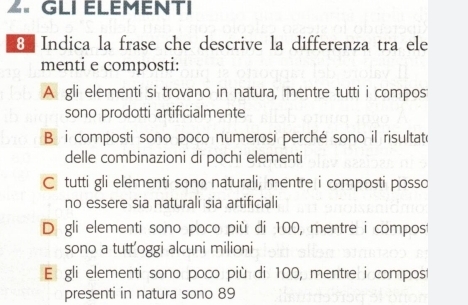 GLI ELEMENTI
8 Indica la frase che descrive la differenza tra ele
menti e composti:
A gli elementi si trovano in natura, mentre tutti i compos
sono prodotti artificialmente
B i composti sono poco numerosi perché sono il risultate
delle combinazioni di pochi elementi
C tutti gli elementi sono naturali, mentre i composti posso
no essere sia naturali sia artificiali
D gli elementi sono poco più di 100, mentre i compos
sono a tutt’oggi alcuni milioni
El gli elementi sono poco più di 100, mentre i compost
presenti in natura sono 89