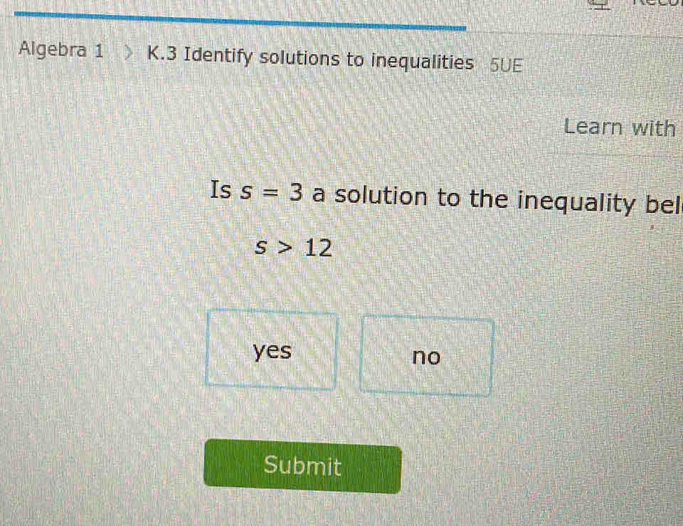 Algebra 1 K.3 Identify solutions to inequalities 5UE
Learn with
Is s=3 a solution to the inequality bel
s>12
yes
no
Submit