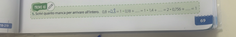 PROV0 10 
1. Scrivi quanto manca per arrivare all’intero. 0,8+0,3=1· 0,18+...=1· 1,4+ _ _  =2· 0,756+ _  =1
69
18 - 219