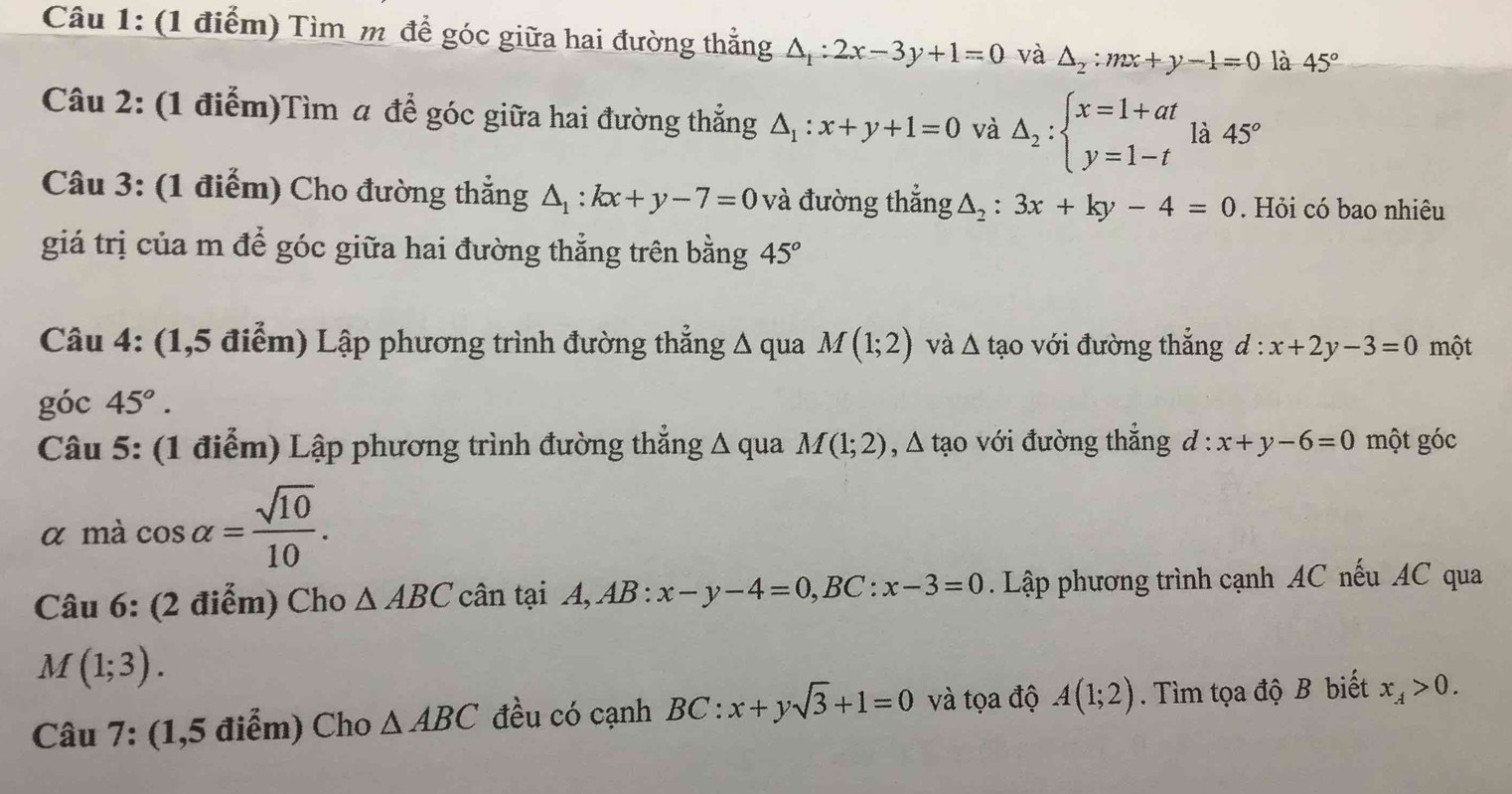 Tìm m để góc giữa hai đường thẳng △ _1:2x-3y+1=0 và △ _2:mx+y-1=0 là 45°
Câu 2: (1 điễm)Tìm a để góc giữa hai đường thẳng △ _1:x+y+1=0 và Delta _2:beginarrayl x=1+at y=1-tendarray. là 45°
Câu 3: (1 điểm) Cho đường thẳng △ _1:kx+y-7=0 và đường thẳng △ _2:3x+ky-4=0. Hỏi có bao nhiêu 
giá trị của m để góc giữa hai đường thẳng trên bằng 45°
Câu 4: (1,5 điểm) Lập phương trình đường thẳng Δ qua M(1;2) và △ tao với đường thắng đ ^·  x+2y-3=0 một 
góc 45°. 
Câu 5: (1 điễm) Lập phương trình đường thẳng △ q ua M(1;2) , Δ tạo với đường thẳng d:x+y-6=0 một góc 
α mà cos alpha = sqrt(10)/10 . 
Câu 6: (2 điểm) Cho △ ABC cân tại A, AB:x-y-4=0, BC:x-3=0. Lập phương trình cạnh AC nếu AC qua
M(1;3). 
Câu 7: (1,5 điểm) Cho △ ABC đều có cạnh BC:x+ysqrt(3)+1=0 và tọa độ A(1;2). Tìm tọa độ B biết x_A>0.