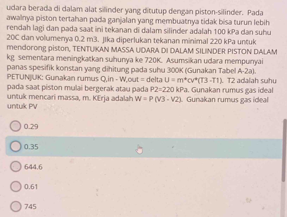 udara berada di dalam alat silinder yang ditutup dengan piston-silinder. Pada
awalnya piston tertahan pada ganjalan yang membuatnya tidak bisa turun lebih
rendah lagi dan pada saat ini tekanan di dalam silinder adalah 100 kPa dan suhu
20C dan volumenya 0.2 m3. JIka diperlukan tekanan minimal 220 kPa untuk
mendorong piston, TENTUKAN MASSA UDARA DI DALAM SILINDER PISTON DALAM
kg sementara meningkatkan suhunya ke 720K. Asumsikan udara mempunyai
panas spesifik konstan yang dihitung pada suhu 300K (Gunakan Tabel A-2a).
PETUNJUK: Gunakan rumus Q,in - W,out = delta U=m^*CV^*(T3-T1). T2 adalah suhu
pada saat piston mulai bergerak atau pada P2=220kPa. Gunakan rumus gas ideal
untuk mencari massa, m. KErja adalah W=P(V3-V2) Gunakan rumus gas ideal
untuk PV
0.29
0.35
644.6
0.61
745