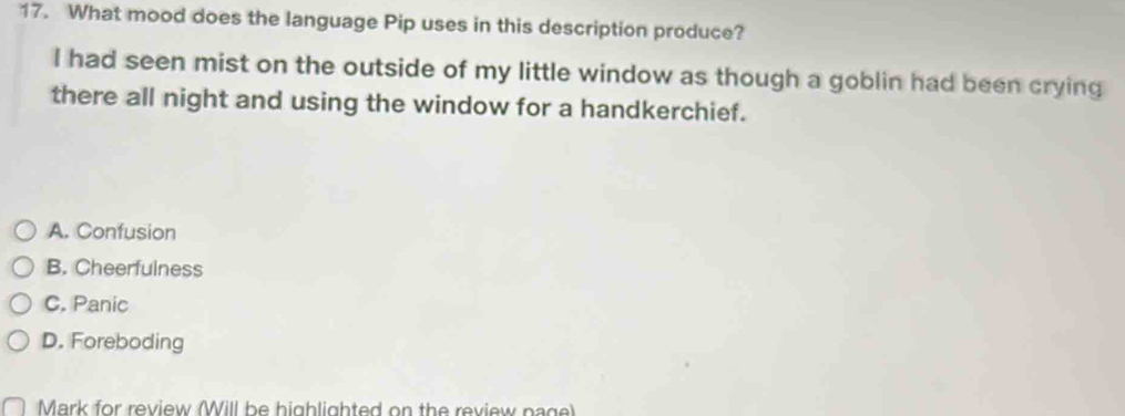 What mood does the language Pip uses in this description produce?
I had seen mist on the outside of my little window as though a goblin had been crying
there all night and using the window for a handkerchief.
A. Confusion
B. Cheerfulness
C. Panic
D. Foreboding
Mark for review (Will be highlighted on the review page)