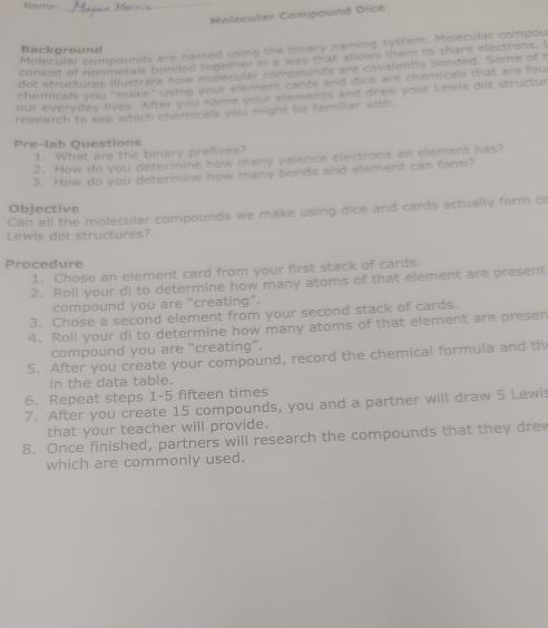 Molecular Compouitd Dice 
Molecular compounds are named usiing the blitary haming system. Molecular compou 
Background 
consist of nonmetals bended tegether in a way that allows thiem to share electrons. I 
dot structures Illustrate how moler ller compounds are eovalently bonded. Some of t 
chemicals you "mike" weing your ak wre candt and dice are chemicals that are fou 
our everyday lives. After you name your elements and draw your Lewls dot structur 
research to see which chemicals you might be famillar with 
Pre-lab Questions 
1. What are the binary prefixes? 
?. How do you determine how many valence electrons an element has? 
3. How do you determine how many bonds and element can form? 
Can all the molecular compounds we make using dice and cards actually form co Objective 
Lewis dot structures? 
Procedure 
1. Chose an element card from your first stack of cards. 
2. Roll your di to determine how many atoms of that element are present 
compound you are “creating”. 
3. Chose a second element from your second stack of cards. 
4. Roll your di to determine how many atoms of that element are presen 
compound you are “creating”. 
5. After you create your compound, record the chemical formula and th 
in the data table. 
6. Repeat steps 1-5 fifteen times 
7. After you create 15 compounds, you and a partner will draw 5 Lewis 
that your teacher will provide. 
8. Once finished, partners will research the compounds that they dre 
which are commonly used.