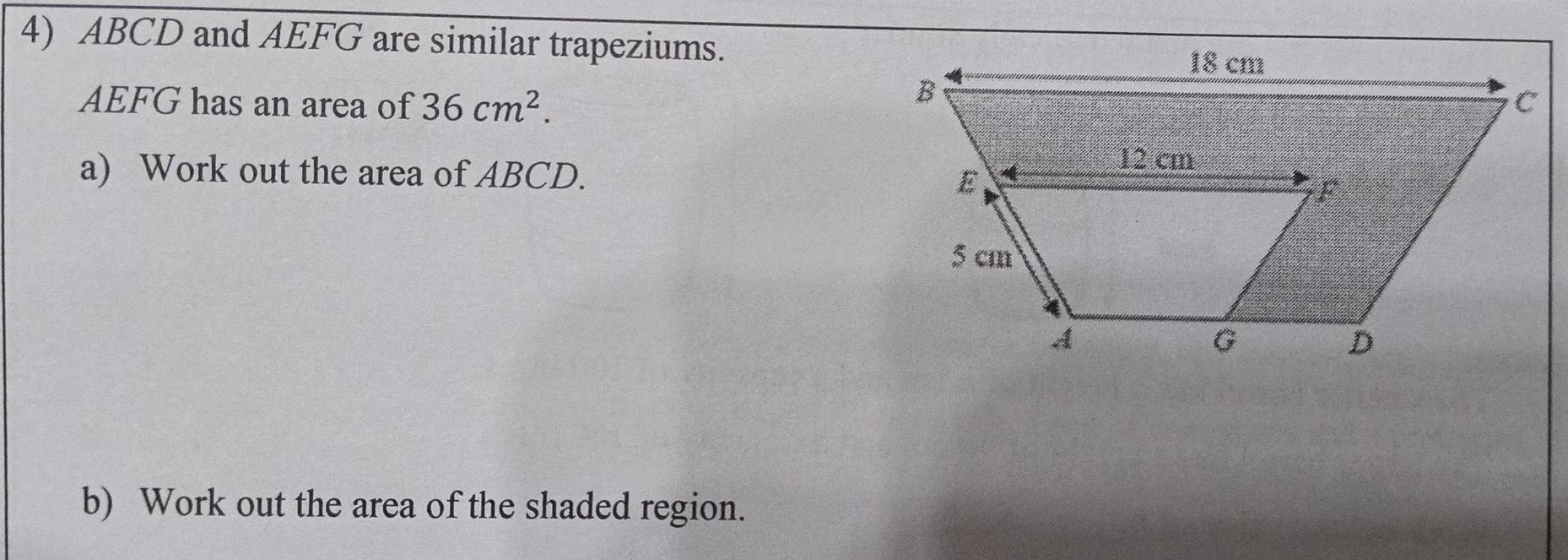 ABCD and AEFG are similar trapeziums.
AEFG has an area of 36cm^2. 
a) Work out the area of ABCD. 
b) Work out the area of the shaded region.