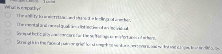 itiple Choice 1 point
What is empathy?
The ability to understand and share the feelings of another.
The mental and moral qualities distinctive of an individual.
Sympathetic pity and concern for the sufferings or misfortunes of others.
Strength in the face of pain or grief for strength to venture, persevere, and withstand danger, fear or difficulty.