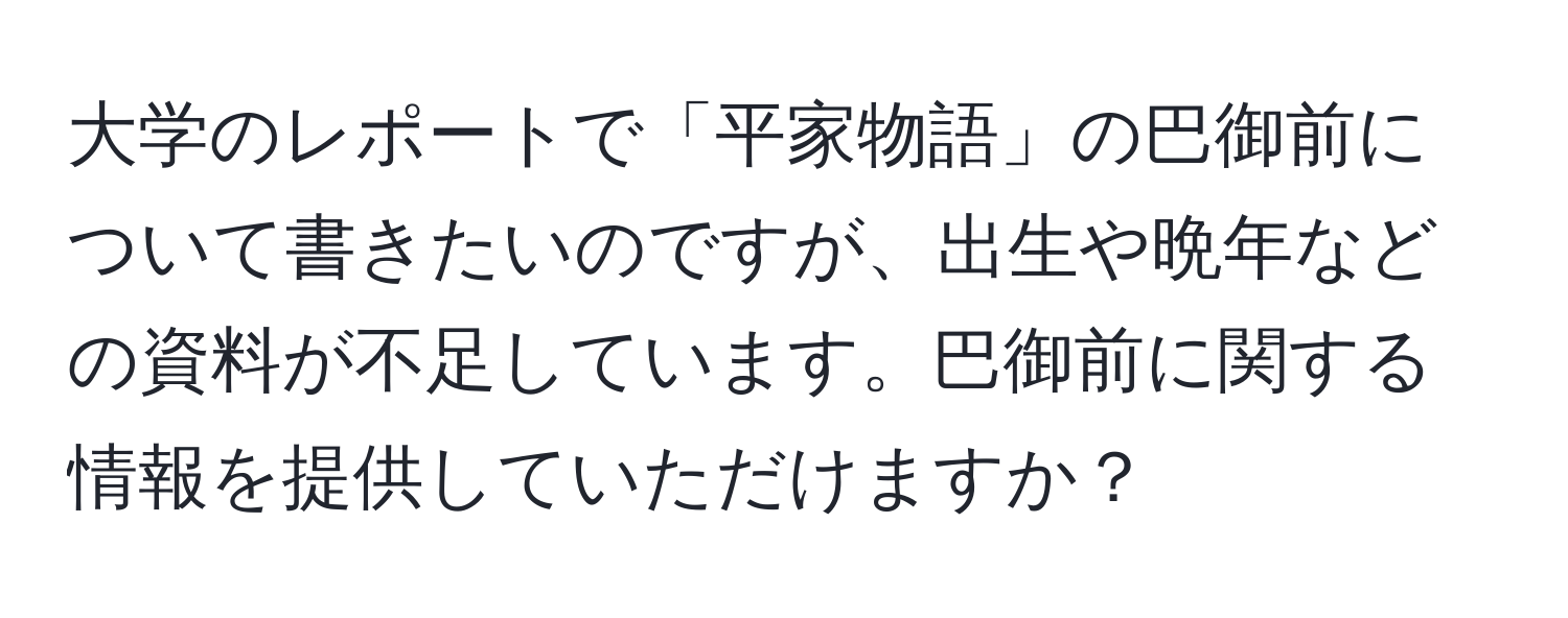 大学のレポートで「平家物語」の巴御前について書きたいのですが、出生や晩年などの資料が不足しています。巴御前に関する情報を提供していただけますか？