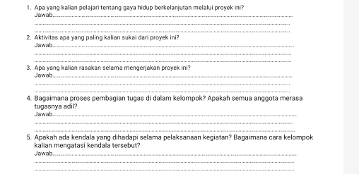 Apa yang kalian pelajari tentang gaya hidup berkelanjutan melalui proyek ini? 
Jawab_ 
_ 
_ 
2. Aktivitas apa yang paling kalian sukai dari proyek ini? 
Jawab_ 
_ 
_ 
3. Apa yang kalian rasakan selama mengerjakan proyek ini? 
Jawab_ 
_ 
_ 
4. Bagaimana proses pembagian tugas di dalam kelompok? Apakah semua anggota merasa 
tugasnya adil? 
Jawab_ 
_ 
_ 
5. Apakah ada kendala yang dihadapi selama pelaksanaan kegiatan? Bagaimana cara kelompok 
kalian mengatasi kendala tersebut? 
Jawab_ 
_ 
_