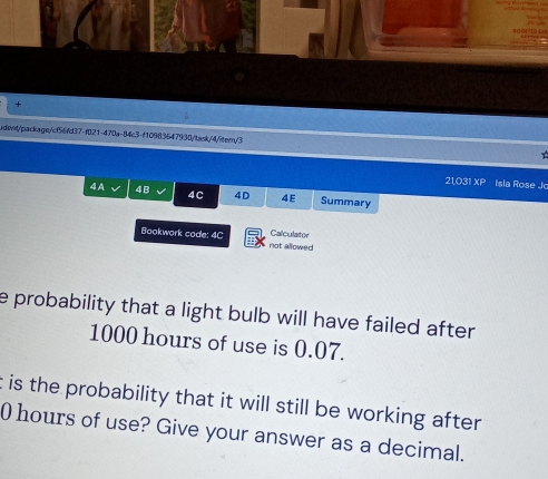 + 
udwvt/package/cf56fd37-f021-470a-84c3-f10983647930/task/4/item/3 
21.031* P Isla Rose Jo 
4A V 4B 4C 4D 4E Summary 
Calculator 
Bookwork code: 4C not allowed 
e probability that a light bulb will have failed after .
1000 hours of use is 0.07. 
t is the probability that it will still be working after
0 hours of use? Give your answer as a decimal.