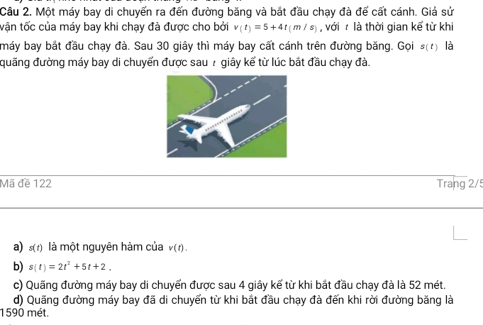 Một máy bay di chuyển ra đến đường băng và bắt đầu chạy đà để cất cánh. Giả sử 
tận tốc của máy bay khi chạy đà được cho bởi v(t)=5+4t(m/s) , với là thời gian kể từ khi 
máy bay bắt đầu chạy đà. Sau 30 giây thì máy bay cất cánh trên đường băng. Gọi s(t) là 
đuãng đường máy bay di chuyển được sau : giây kể từ lúc bắt đầu chạy đà. 
Mã đề 122 Trang 2/5
a) s(t) là một nguyên hàm của v(t). 
b) s(t)=2t^2+5t+2. 
c) Quãng đường máy bay di chuyển được sau 4 giây kể từ khi bắt đầu chạy đà là 52 mét. 
d) Quãng đường máy bay đã di chuyển từ khi bắt đầu chạy đà đến khi rời đường băng là
1590 mét.