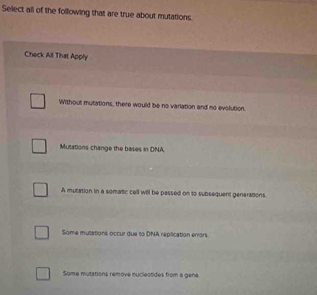 Select all of the following that are true about mutations.
Check All That Apply
Without mutations, there would be no variation and no evolution.
Mutations change the bases in DNA
A mutation in a somatic cell will be passed on to subsequent generations.
Some mutations occur due to DNA replication errors.
Some mutations remove nucleotides from a gene.