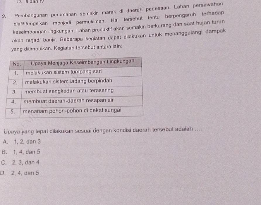 II dan IV
9. Pembangunan perumahan semakin marak di daerah pedesaan. Lahan persawahan
dialihfungsikan menjadi permukiman. Hal tersebut tentu berpengaruh terhadap
keseimbangan lingkungan. Lahan produktif akan semakin berkurang dan saat hujan turun
akan terjadi banjir. Beberapa kegiatan dapat dilakukan untuk menanggulangi dampak
yang ditimbulkan. Kegiatan tersebut antara lain:
Upaya yang lepal diiakukan sesuai dengan kondisi daerah tersebul adaiah ....
A. 1, 2, dan 3
B. 1, 4, dan 5
C. 2, 3, dan 4
D. 2, 4, dan 5