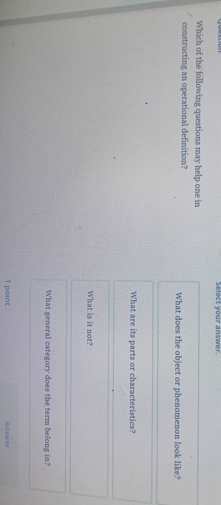 Select your answer. 
Which of the following questions may help one in 
constructing an operational definition? 
What does the object or phenomenon look like? 
What are its parts or characteristics? 
What is it not? 
What general category does the term belong in? 
1 point Answer