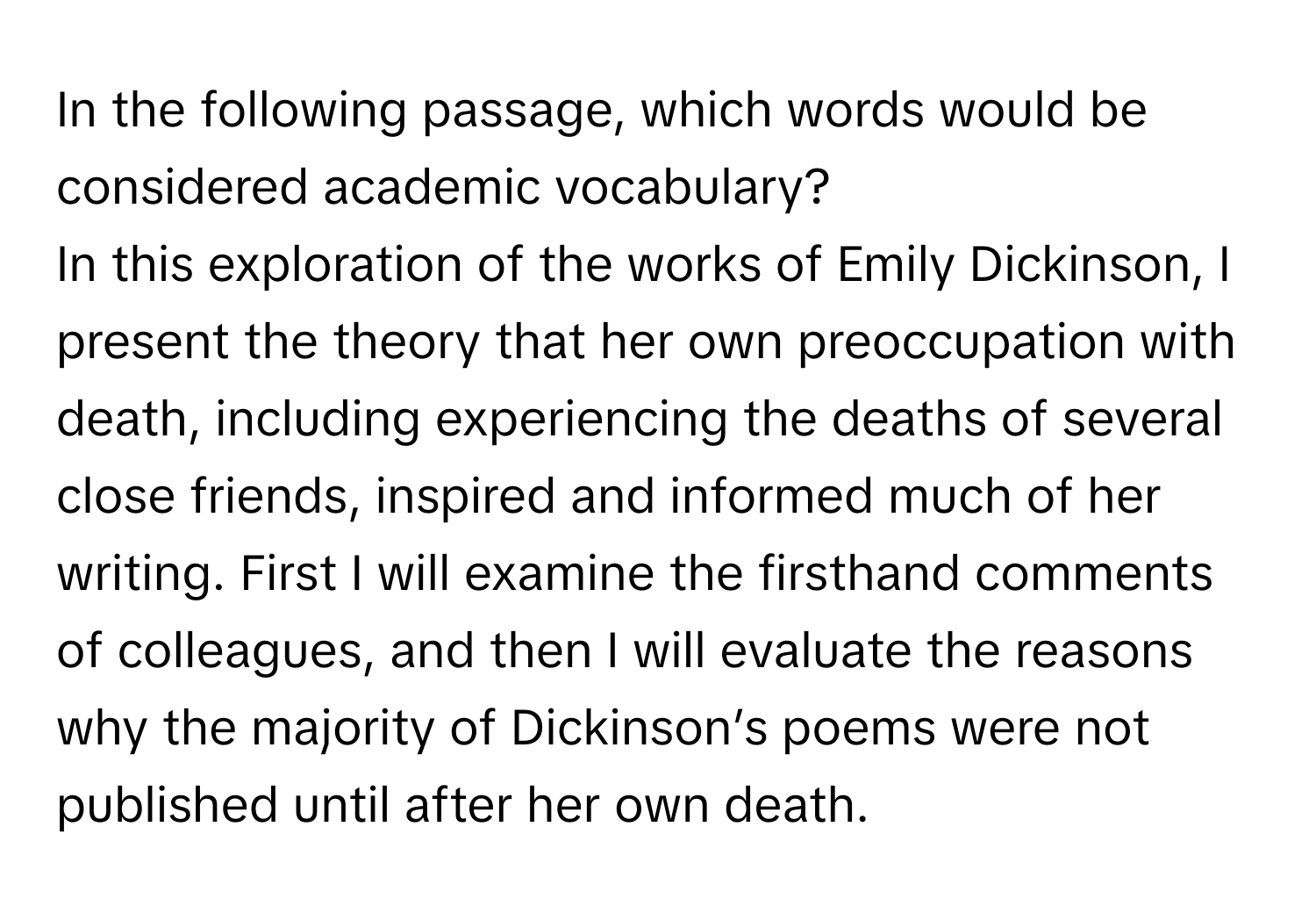 In the following passage, which words would be considered academic vocabulary?

In this exploration of the works of Emily Dickinson, I present the theory that her own preoccupation with death, including experiencing the deaths of several close friends, inspired and informed much of her writing. First I will examine the firsthand comments of colleagues, and then I will evaluate the reasons why the majority of Dickinson’s poems were not published until after her own death.