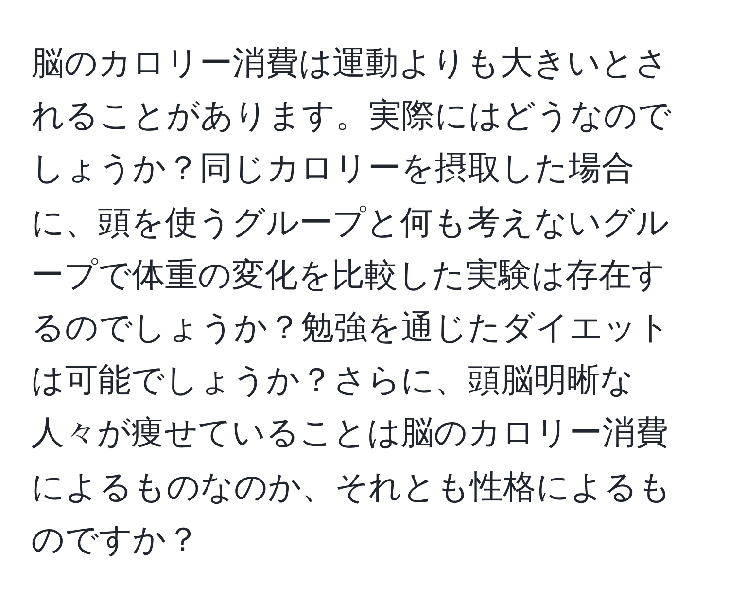 脳のカロリー消費は運動よりも大きいとされることがあります。実際にはどうなのでしょうか？同じカロリーを摂取した場合に、頭を使うグループと何も考えないグループで体重の変化を比較した実験は存在するのでしょうか？勉強を通じたダイエットは可能でしょうか？さらに、頭脳明晰な人々が痩せていることは脳のカロリー消費によるものなのか、それとも性格によるものですか？