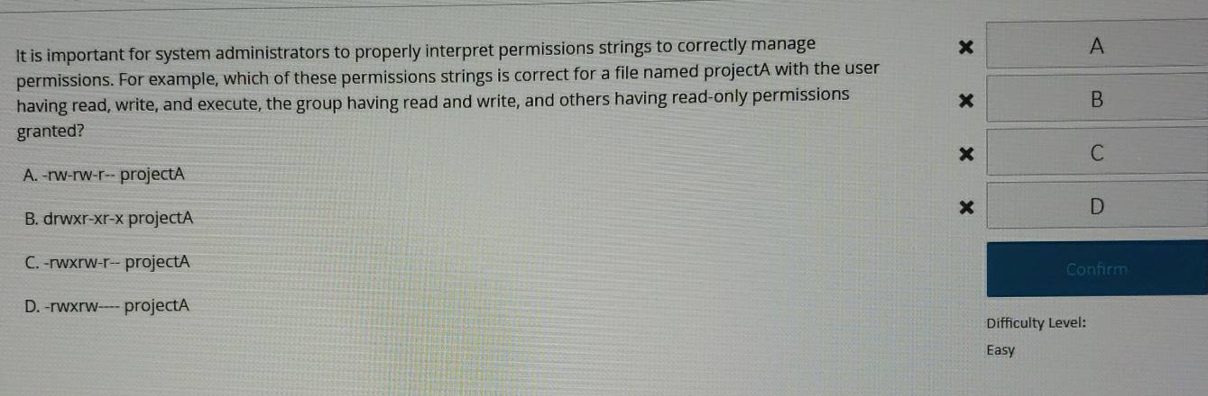 It is important for system administrators to properly interpret permissions strings to correctly manage
x
A
permissions. For example, which of these permissions strings is correct for a file named projectA with the user
having read, write, and execute, the group having read and write, and others having read-only permissions
×
B
granted?
C
A. -rw-rw-r-- projectA
B. drwxr-xr-x projectA
D
C. -rwxrw-r-- projectA
Confirm
D. -rwxrw---- projectA
Difficulty Level:
Easy