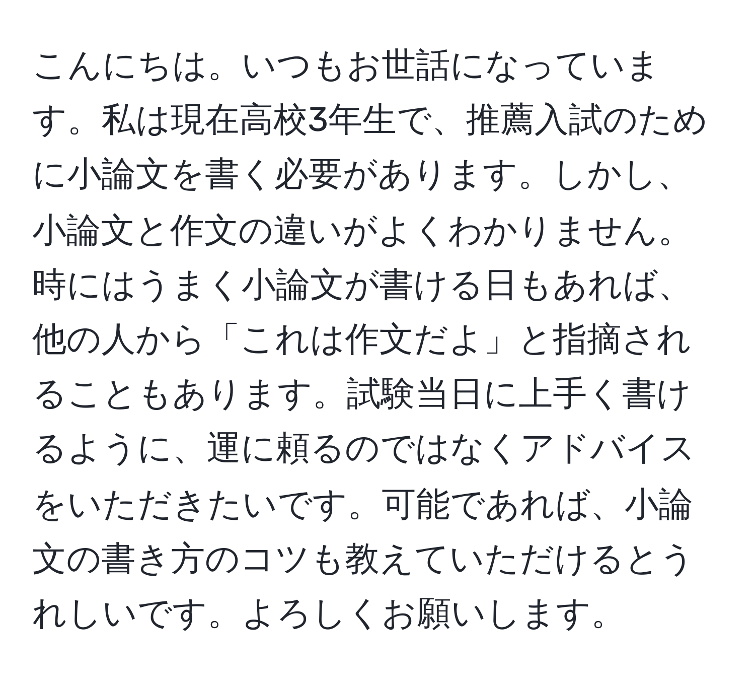 こんにちは。いつもお世話になっています。私は現在高校3年生で、推薦入試のために小論文を書く必要があります。しかし、小論文と作文の違いがよくわかりません。時にはうまく小論文が書ける日もあれば、他の人から「これは作文だよ」と指摘されることもあります。試験当日に上手く書けるように、運に頼るのではなくアドバイスをいただきたいです。可能であれば、小論文の書き方のコツも教えていただけるとうれしいです。よろしくお願いします。