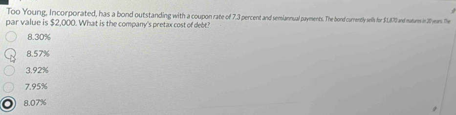 Too Young, Incorporated, has a bond outstanding with a coupon rate of 7.3 percent and semiannual payments. The bond currently sells for $1870 and matures in 20 years. The
par value is $2,000. What is the company's pretax cost of debt?
8.30%
8.57%
3.92%
7.95%
8.07%